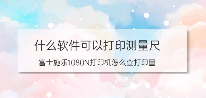 什么软件可以打印测量尺 富士施乐1080N打印机怎么查打印量？